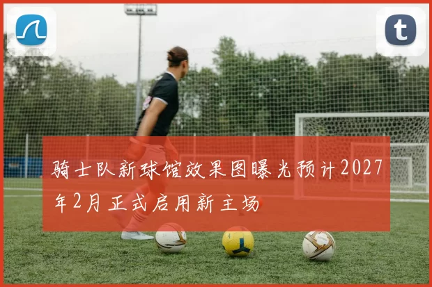 骑士队新球馆效果图曝光预计2027年2月正式启用新主场