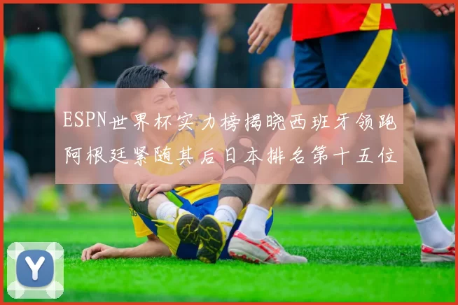 ESPN世界杯实力榜揭晓西班牙领跑阿根廷紧随其后日本排名第十五位