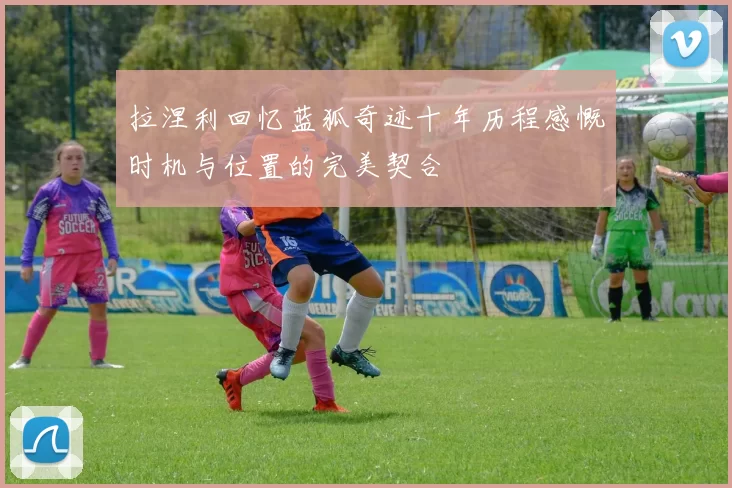 拉涅利回忆蓝狐奇迹十年历程感慨时机与位置的完美契合