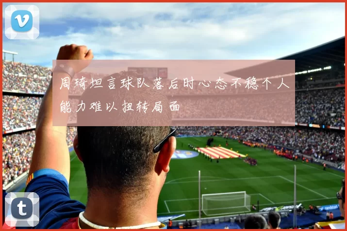 周琦坦言球队落后时心态不稳个人能力难以扭转局面
