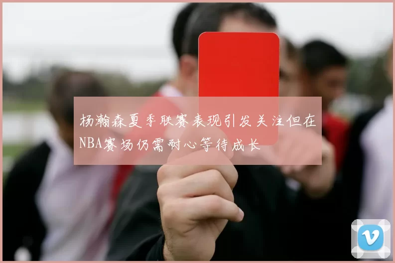 杨瀚森夏季联赛表现引发关注但在NBA赛场仍需耐心等待成长