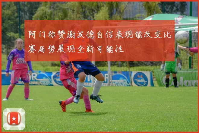 阿门称赞谢泼德自信表现能改变比赛局势展现全新可能性