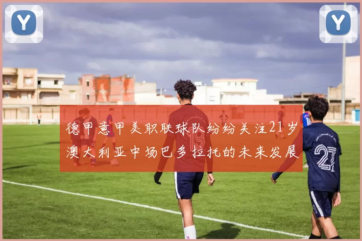 德甲意甲美职联球队纷纷关注21岁澳大利亚中场巴多拉托的未来发展