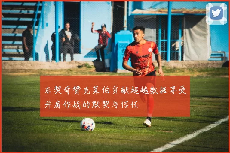 东契奇赞克莱伯贡献超越数据享受并肩作战的默契与信任