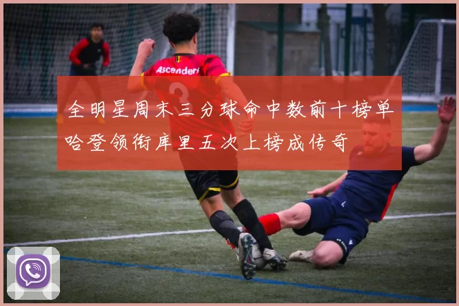 全明星周末三分球命中数前十榜单哈登领衔库里五次上榜成传奇