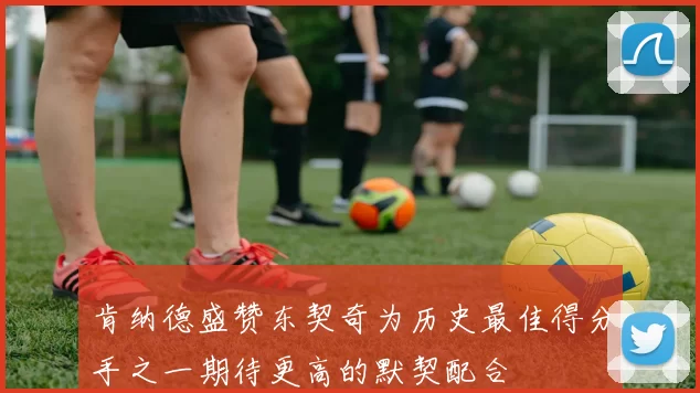 肯纳德盛赞东契奇为历史最佳得分手之一期待更高的默契配合