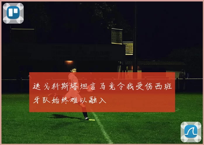 迭戈科斯塔坦言马竞令我受伤西班牙队始终难以融入