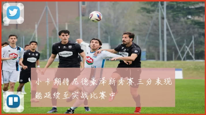 小卡期待尼德豪泽新秀赛三分表现能延续至实战比赛中
