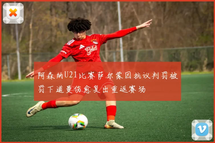 阿森纳U21比赛萨尔蒙因抗议判罚被罚下道曼伤愈复出重返赛场