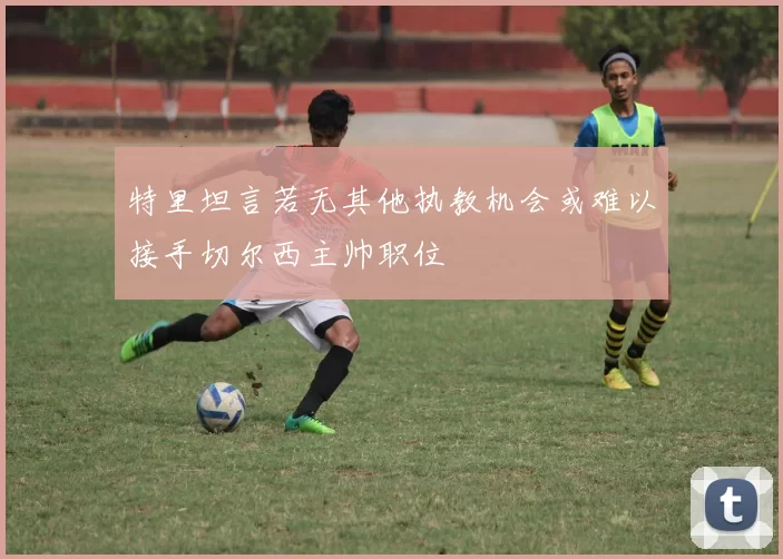特里坦言若无其他执教机会或难以接手切尔西主帅职位
