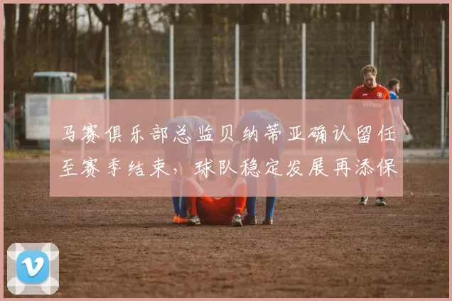 马赛俱乐部总监贝纳蒂亚确认留任至赛季结束，球队稳定发展再添保障