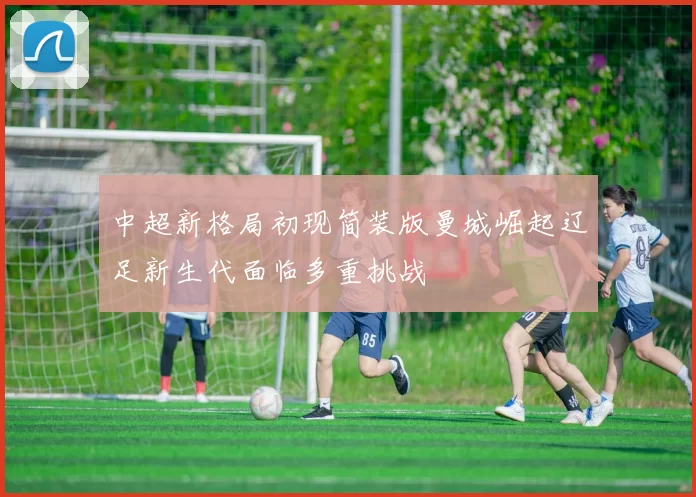 中超新格局初现简装版曼城崛起辽足新生代面临多重挑战