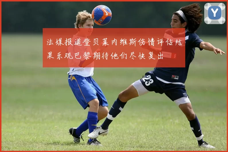 法媒报道登贝莱内维斯伤情评估结果乐观巴黎期待他们尽快复出