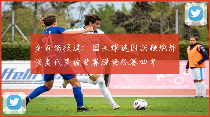 全市场报道：国米球迷因扔鞭炮炸伤奥代罗被禁赛现场观赛四年