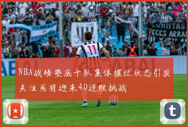NBA战绩垫底十队集体摆烂状态引发关注或将迎来40连败挑战