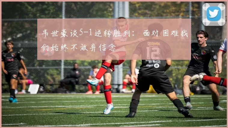 韦世豪谈5-1逆转胜利：面对困难我们始终不放弃信念