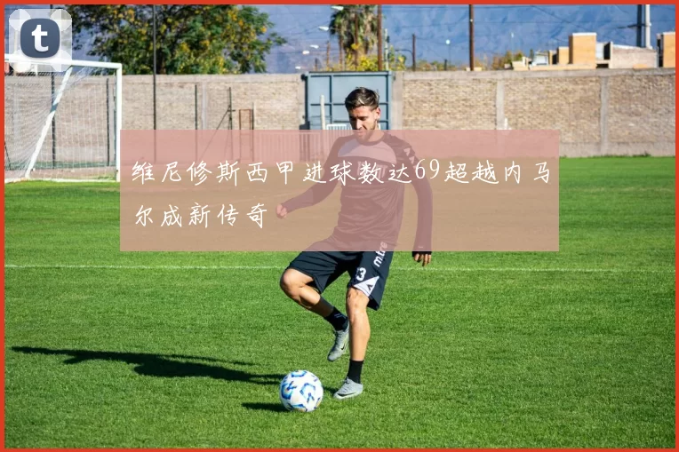 维尼修斯西甲进球数达69超越内马尔成新传奇