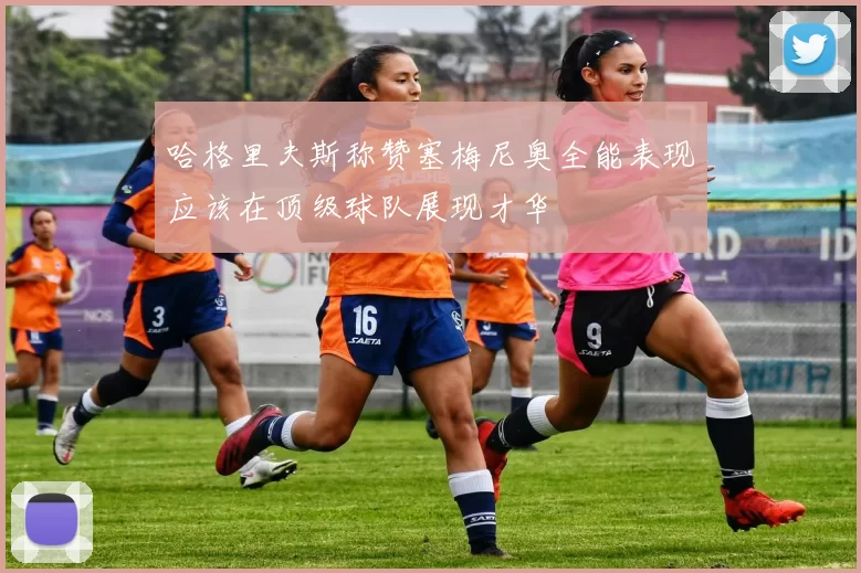 哈格里夫斯称赞塞梅尼奥全能表现应该在顶级球队展现才华