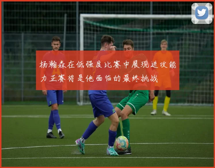 杨瀚森在低强度比赛中展现进攻能力正赛将是他面临的最终挑战