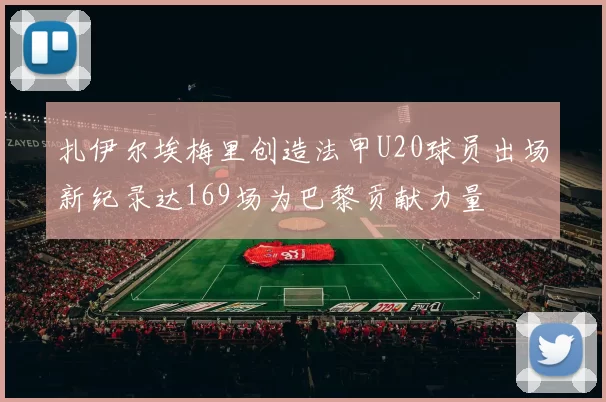 扎伊尔埃梅里创造法甲U20球员出场新纪录达169场为巴黎贡献力量