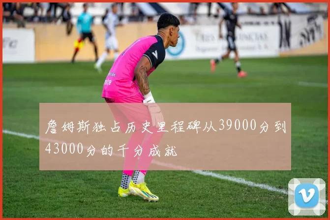 詹姆斯独占历史里程碑从39000分到43000分的千分成就
