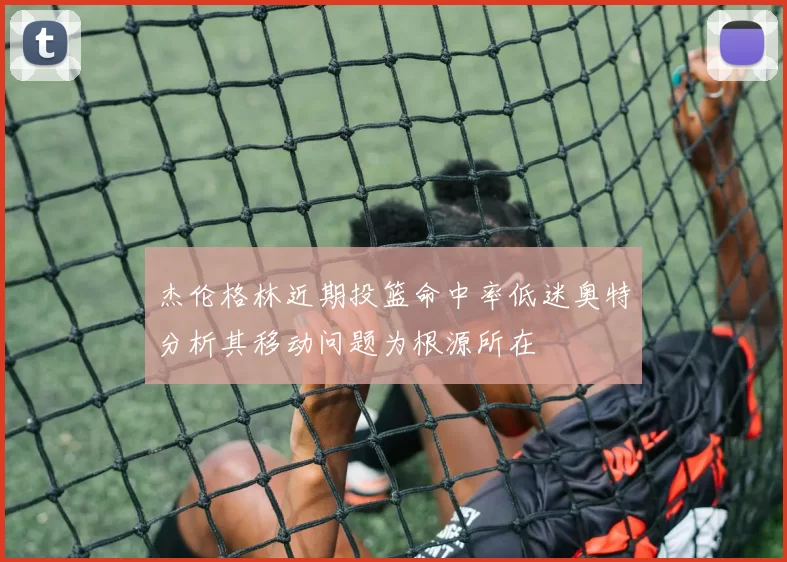 杰伦格林近期投篮命中率低迷奥特分析其移动问题为根源所在