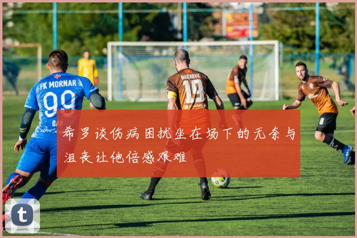 希罗谈伤病困扰坐在场下的无奈与沮丧让他倍感艰难