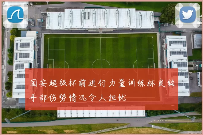 国安超级杯前进行力量训练林良铭手部伤势情况令人担忧
