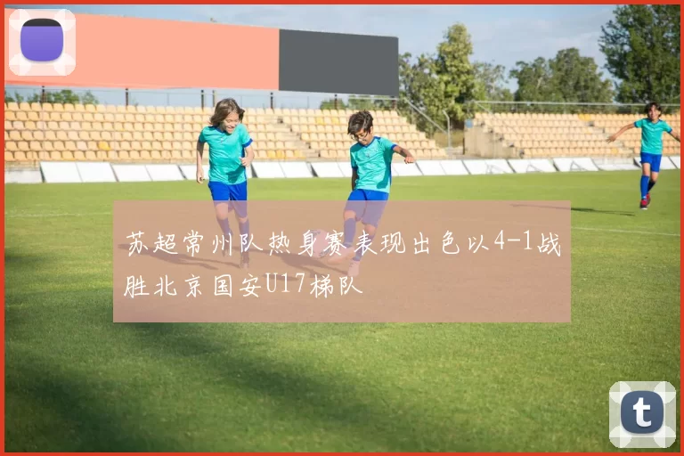 苏超常州队热身赛表现出色以4-1战胜北京国安U17梯队