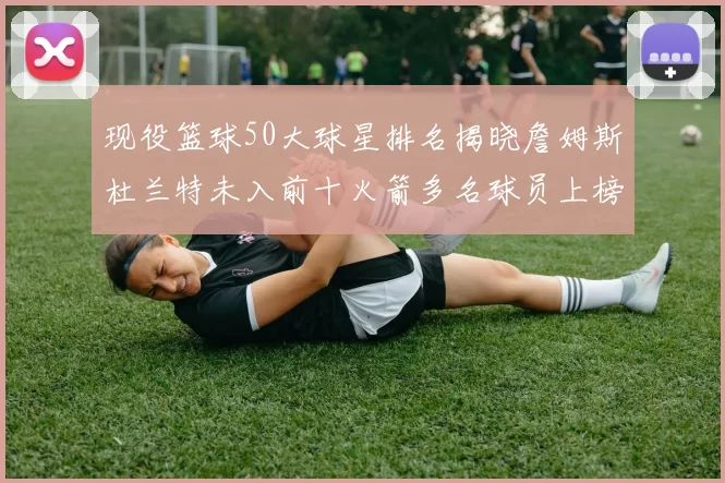 现役篮球50大球星排名揭晓詹姆斯杜兰特未入前十火箭多名球员上榜前五竞争激烈